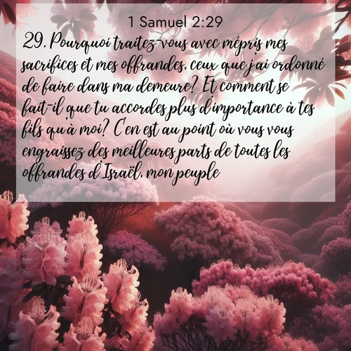 Segond21 1 Samuel  ; image nature: image avec le verset biblique :Pourquoi traitez-vous avec mépris mes sacrifices et mes offrandes, ceux que j&#039;ai ordonné de faire dans ma demeure? Et comment se fait-il que tu accordes plus d&#039;importance à tes fils qu&#039;à moi? C&#039;en est au point où vous vous engraissez des meilleures parts de toutes les offrandes d&#039;Israël, mon peuple. ;  ; 2:29