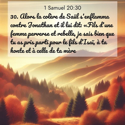 Segond21 1 Samuel  ; image nature: image avec le verset biblique :Alors la colère de Saül s&#039;enflamma contre Jonathan et il lui dit: «Fils d&#039;une femme perverse et rebelle, je sais bien que tu as pris parti pour le fils d&#039;Isaï, à ta honte et à celle de ta mère. ;  ; 20:30