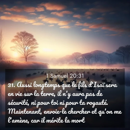 Segond21 1 Samuel  ; image nature: image avec le verset biblique :Aussi longtemps que le fils d&#039;Isaï sera en vie sur la terre, il n&#039;y aura pas de sécurité, ni pour toi ni pour ta royauté. Maintenant, envoie-le chercher et qu&#039;on me l&#039;amène, car il mérite la mort.» ;  ; 20:31