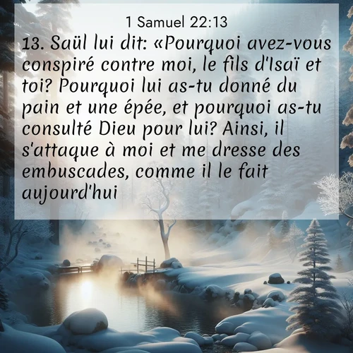 Segond21 1 Samuel  ; image nature: image avec le verset biblique :Saül lui dit: «Pourquoi avez-vous conspiré contre moi, le fils d&#039;Isaï et toi? Pourquoi lui as-tu donné du pain et une épée, et pourquoi as-tu consulté Dieu pour lui? Ainsi, il s&#039;attaque à moi et me dresse des embuscades, comme il le fait aujourd&#039;hui.» ;  ; 22:13