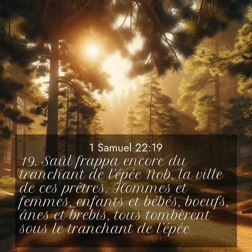 Segond21 1 Samuel  ; image nature: image avec le verset biblique :Saül frappa encore du tranchant de l&#039;épée Nob, la ville de ces prêtres. Hommes et femmes, enfants et bébés, boeufs, ânes et brebis, tous tombèrent sous le tranchant de l&#039;épée. ;  ; 22:19