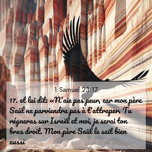 Segond21 1 Samuel  ; image nature: image avec le verset biblique :et lui dit: «N&#039;aie pas peur, car mon père Saül ne parviendra pas à t&#039;attraper. Tu régneras sur Israël et moi, je serai ton bras droit. Mon père Saül le sait bien aussi.» ;  ; 23:17