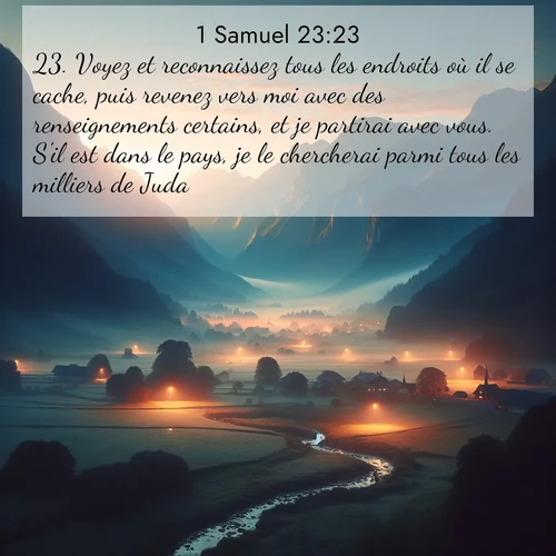 Segond21 1 Samuel  ; image nature: image avec le verset biblique :Voyez et reconnaissez tous les endroits où il se cache, puis revenez vers moi avec des renseignements certains, et je partirai avec vous. S&#039;il est dans le pays, je le chercherai parmi tous les milliers de Juda.» ;  ; 23:23
