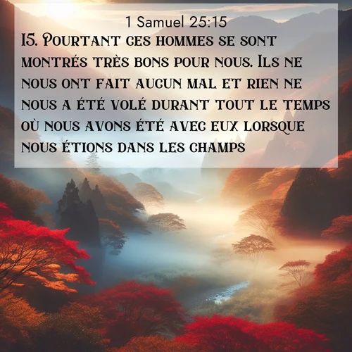 Segond21 1 Samuel  ; image nature: image avec le verset biblique :Pourtant ces hommes se sont montrés très bons pour nous. Ils ne nous ont fait aucun mal et rien ne nous a été volé durant tout le temps où nous avons été avec eux lorsque nous étions dans les champs. ;  ; 25:15