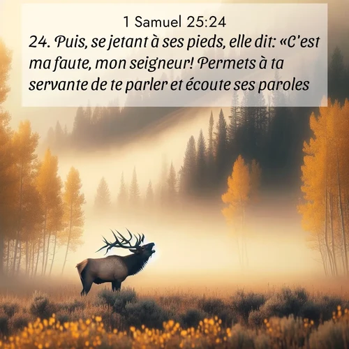 Segond21 1 Samuel  ; image nature: image avec le verset biblique :Puis, se jetant à ses pieds, elle dit: «C&#039;est ma faute, mon seigneur! Permets à ta servante de te parler et écoute ses paroles. ;  ; 25:24