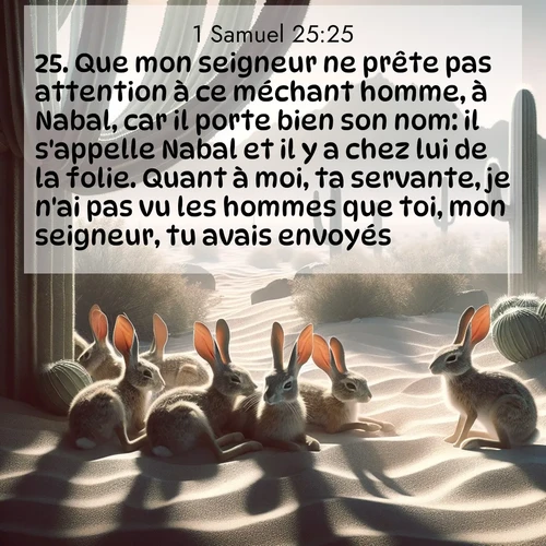 Segond21 1 Samuel  ; image nature: image avec le verset biblique :Que mon seigneur ne prête pas attention à ce méchant homme, à Nabal, car il porte bien son nom: il s&#039;appelle Nabal et il y a chez lui de la folie. Quant à moi, ta servante, je n&#039;ai pas vu les hommes que toi, mon seigneur, tu avais envoyés. ;  ; 25:25