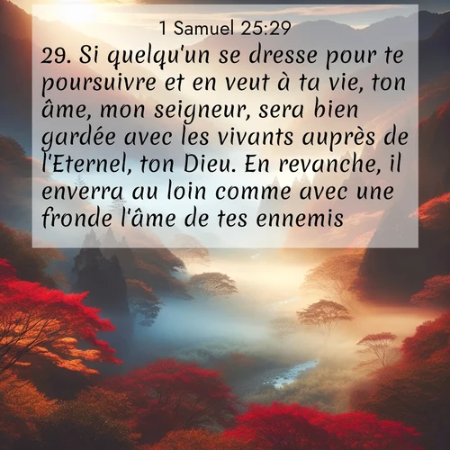 Segond21 1 Samuel  ; image nature: image avec le verset biblique :Si quelqu&#039;un se dresse pour te poursuivre et en veut à ta vie, ton âme, mon seigneur, sera bien gardée avec les vivants auprès de l&#039;Eternel, ton Dieu. En revanche, il enverra au loin comme avec une fronde l&#039;âme de tes ennemis. ;  ; 25:29