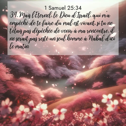Segond21 1 Samuel  ; image nature: image avec le verset biblique :Mais l&#039;Eternel, le Dieu d&#039;Israël, qui m&#039;a empêché de te faire du mal est vivant, si tu ne t&#039;étais pas dépêchée de venir à ma rencontre, il ne serait pas resté un seul homme à Nabal d&#039;ici le matin.» ;  ; 25:34