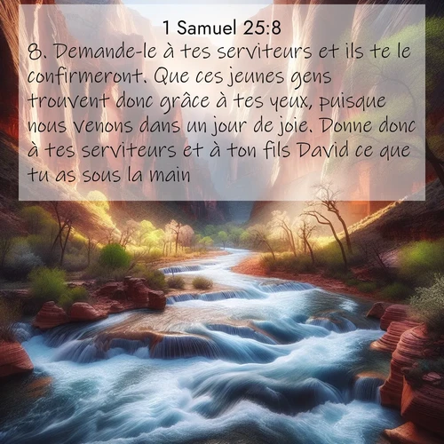 Segond21 1 Samuel  ; image nature: image avec le verset biblique :Demande-le à tes serviteurs et ils te le confirmeront. Que ces jeunes gens trouvent donc grâce à tes yeux, puisque nous venons dans un jour de joie. Donne donc à tes serviteurs et à ton fils David ce que tu as sous la main.&#039;» ;  ; 25:8