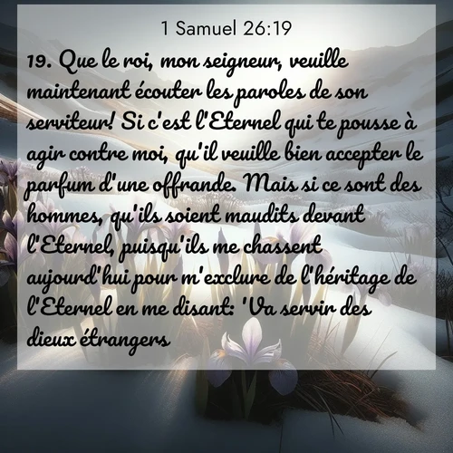 Segond21 1 Samuel  ; image nature: image avec le verset biblique :Que le roi, mon seigneur, veuille maintenant écouter les paroles de son serviteur! Si c&#039;est l&#039;Eternel qui te pousse à agir contre moi, qu&#039;il veuille bien accepter le parfum d&#039;une offrande. Mais si ce sont des hommes, qu&#039;ils soient maudits devant l&#039;Eternel, puisqu&#039;ils me chassent aujourd&#039;hui pour m&#039;exclure de l&#039;héritage de l&#039;Eternel en me disant: &#039;Va servir des dieux étrangers!&#039; ;  ; 26:19