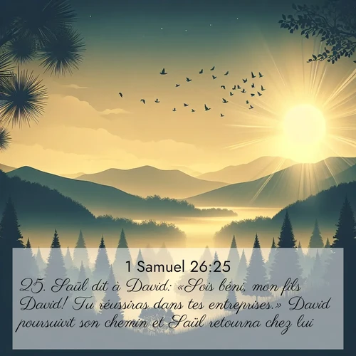 Segond21 1 Samuel  ; image nature: image avec le verset biblique :Saül dit à David: «Sois béni, mon fils David! Tu réussiras dans tes entreprises.» David poursuivit son chemin et Saül retourna chez lui. ;  ; 26:25