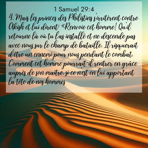 Segond21 1 Samuel  ; image nature: image avec le verset biblique :Mais les princes des Philistins s&#039;irritèrent contre Akish et lui dirent: «Renvoie cet homme! Qu&#039;il retourne là où tu l&#039;as installé et ne descende pas avec nous sur le champ de bataille. Il risquerait d&#039;être un ennemi pour nous pendant le combat. Comment cet homme pourrait-il rentrer en grâce auprès de son maître, si ce n&#039;est en lui apportant la tête de nos hommes? ;  ; 29:4