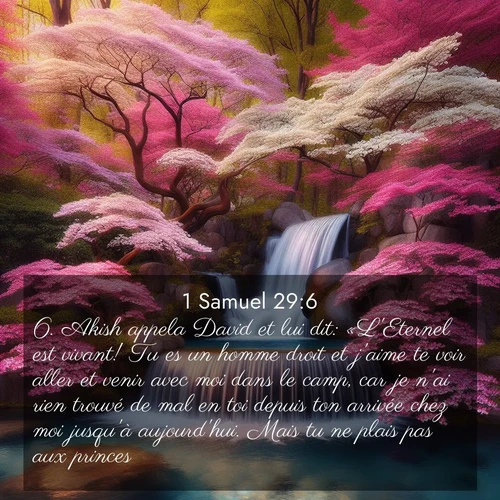 Segond21 1 Samuel  ; image nature: image avec le verset biblique :Akish appela David et lui dit: «L&#039;Eternel est vivant! Tu es un homme droit et j&#039;aime te voir aller et venir avec moi dans le camp, car je n&#039;ai rien trouvé de mal en toi depuis ton arrivée chez moi jusqu&#039;à aujourd&#039;hui. Mais tu ne plais pas aux princes. ;  ; 29:6