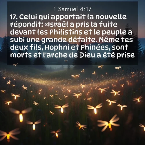 Segond21 1 Samuel  ; image nature: image avec le verset biblique :Celui qui apportait la nouvelle répondit: «Israël a pris la fuite devant les Philistins et le peuple a subi une grande défaite. Même tes deux fils, Hophni et Phinées, sont morts et l&#039;arche de Dieu a été prise.» ;  ; 4:17