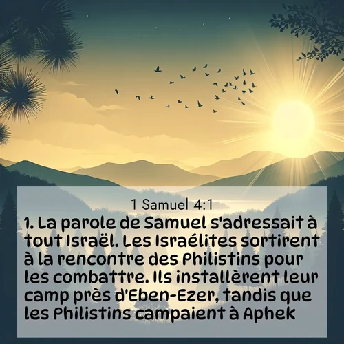 Segond21 1 Samuel  ; image nature: image avec le verset biblique :La parole de Samuel s&#039;adressait à tout Israël. Les Israélites sortirent à la rencontre des Philistins pour les combattre. Ils installèrent leur camp près d&#039;Eben-Ezer, tandis que les Philistins campaient à Aphek. ;  ; 4:1