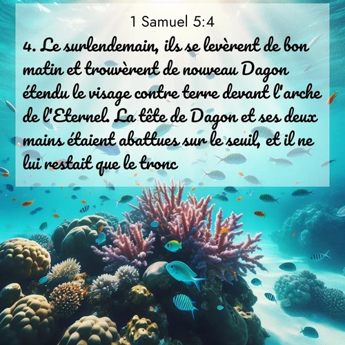 Segond21 1 Samuel  ; image nature: image avec le verset biblique :Le surlendemain, ils se levèrent de bon matin et trouvèrent de nouveau Dagon étendu le visage contre terre devant l&#039;arche de l&#039;Eternel. La tête de Dagon et ses deux mains étaient abattues sur le seuil, et il ne lui restait que le tronc. ;  ; 5:4