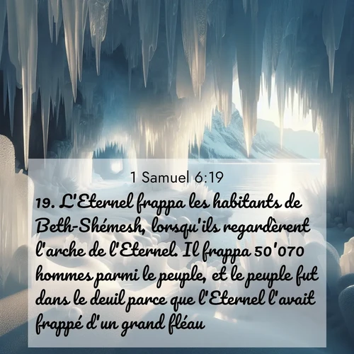 Segond21 1 Samuel  ; image nature: image avec le verset biblique :L&#039;Eternel frappa les habitants de Beth-Shémesh, lorsqu&#039;ils regardèrent l&#039;arche de l&#039;Eternel. Il frappa 50&#039;070 hommes parmi le peuple, et le peuple fut dans le deuil parce que l&#039;Eternel l&#039;avait frappé d&#039;un grand fléau. ;  ; 6:19