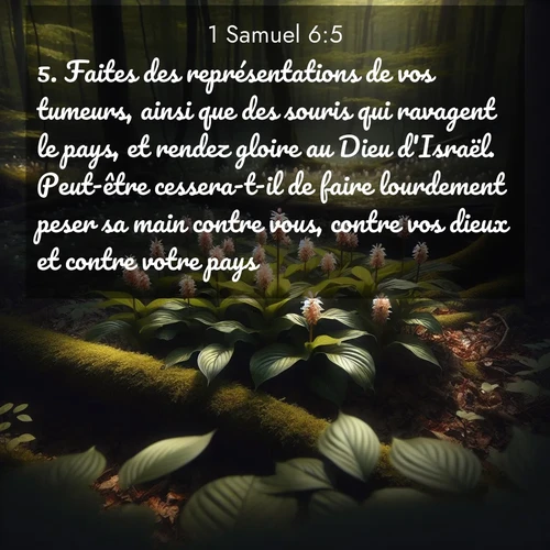 Segond21 1 Samuel  ; image nature: image avec le verset biblique :Faites des représentations de vos tumeurs, ainsi que des souris qui ravagent le pays, et rendez gloire au Dieu d&#039;Israël. Peut-être cessera-t-il de faire lourdement peser sa main contre vous, contre vos dieux et contre votre pays. ;  ; 6:5