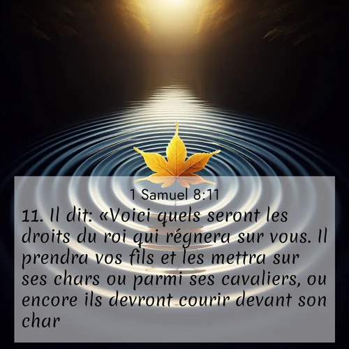 Segond21 1 Samuel  ; image nature: image avec le verset biblique :Il dit: «Voici quels seront les droits du roi qui régnera sur vous. Il prendra vos fils et les mettra sur ses chars ou parmi ses cavaliers, ou encore ils devront courir devant son char. ;  ; 8:11