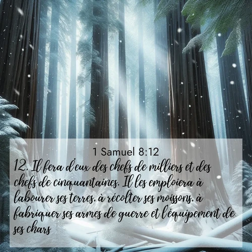 Segond21 1 Samuel  ; image nature: image avec le verset biblique :Il fera d&#039;eux des chefs de milliers et des chefs de cinquantaines. Il les emploiera à labourer ses terres, à récolter ses moissons, à fabriquer ses armes de guerre et l&#039;équipement de ses chars. ;  ; 8:12