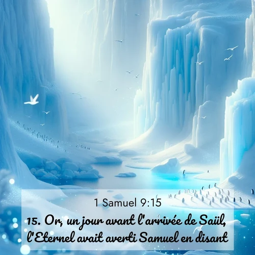 Segond21 1 Samuel  ; image nature: image avec le verset biblique :Or, un jour avant l&#039;arrivée de Saül, l&#039;Eternel avait averti Samuel en disant: ;  ; 9:15