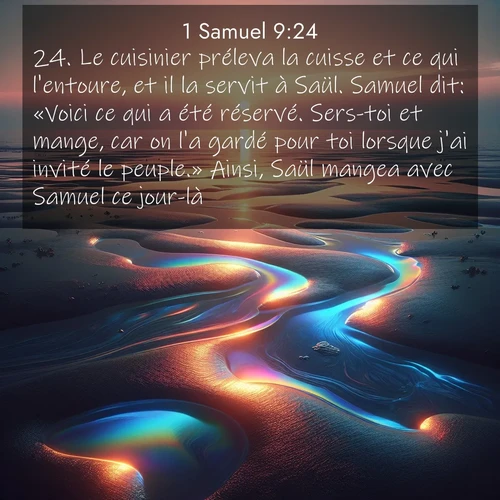 Segond21 1 Samuel  ; image nature: image avec le verset biblique :Le cuisinier préleva la cuisse et ce qui l&#039;entoure, et il la servit à Saül. Samuel dit: «Voici ce qui a été réservé. Sers-toi et mange, car on l&#039;a gardé pour toi lorsque j&#039;ai invité le peuple.» Ainsi, Saül mangea avec Samuel ce jour-là. ;  ; 9:24